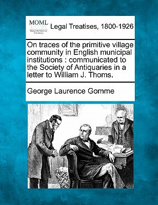 On Traces of the Primitive Village Community in English Municipal Institutions: Communicated to the Society of Antiquaries in a Letter to William J. T by Gomme, George Laurence