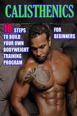 Calisthenics for Beginners: 10 Steps to Build Your Own Bodyweight Training Program: Combine the Best Bodyweight Exercises in Ways that Allow You t by Morrison, Timothy
