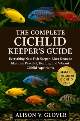 The Complete Cichlid Keeper's Guide: Everything New Fish Keepers Must Know to Maintain Peaceful, Healthy, and Vibrant Cichlid Aquariums by V. Glover, Alison