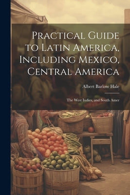Practical Guide to Latin America, Including Mexico, Central America: The West Indies, and South Amer by Hale, Albert Barlow