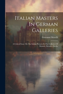 Italian Masters In German Galleries: A Critical Essay On The Italian Pictures In The Galleries Of Munich, Dresden, Berlin by Morelli, Giovanni