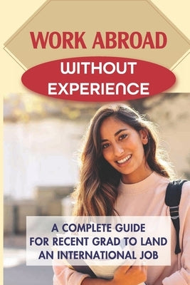 Work Abroad Without Experience: A Complete Guide For Recent Grad To Land An International Job: Tips To Find A Job Overseas by Cronon, Darius