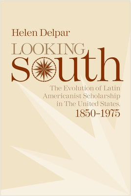 Looking South: The Evolution of Latin Americanist Scholarship in the United States, 1850-1975 by Delpar, Helen