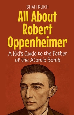 All About Robert Oppenheimer: A Kid's Guide to the Father of the Atomic Bomb by Rukh, Shah