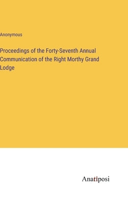 Proceedings of the Forty-Seventh Annual Communication of the Right Morthy Grand Lodge by Anonymous