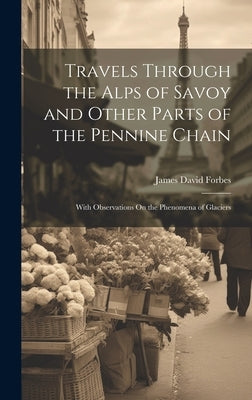 Travels Through the Alps of Savoy and Other Parts of the Pennine Chain: With Observations On the Phenomena of Glaciers by Forbes, James David