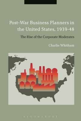 Post-War Business Planners in the United States, 1939-48: The Rise of the Corporate Moderates by Whitham, Charlie