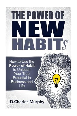 The Power of New Habit: How To Use The Power Of New Habits To Unleash Your True Potential In Business And Life by Murphy, D. Charles