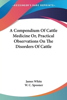 A Compendium Of Cattle Medicine Or, Practical Observations On The Disorders Of Cattle by White, James