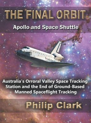 The Final Orbit: Apollo and Space Shuttle: Australia's Orroral Valley Space Tracking Station and the End of Ground-based Manned Space Flight Tracking by Clark, Philip