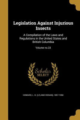 Legislation Against Injurious Insects: A Compilation of the Laws and Regulations in the United States and British Columbia; Volume no.33 by Howard, L. O. (Leland Ossian) 1857-1950