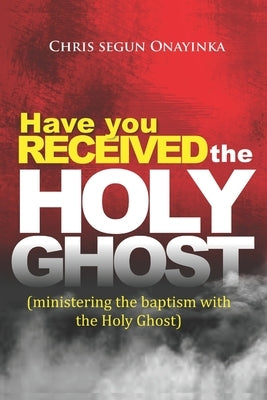 Have You Received the Holy Ghost: Ministering the Baptism with the Holy Ghost by Onayinka, Chris Segun