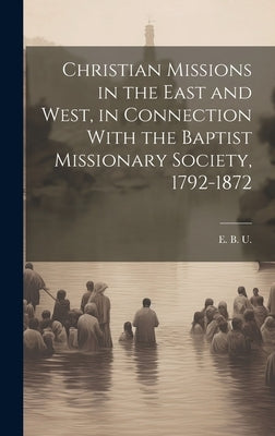 Christian Missions in the East and West, in Connection With the Baptist Missionary Society, 1792-1872 by U, E. B.