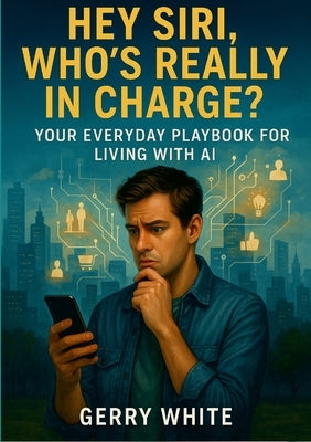 Hey Siri, Who's Really In Charge?: Your Everyday Playbook for Living with AI by White, Gerry