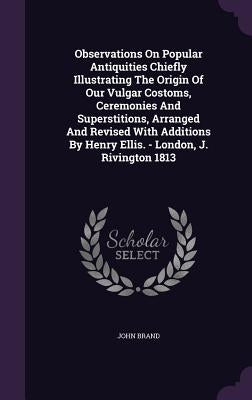Observations On Popular Antiquities Chiefly Illustrating The Origin Of Our Vulgar Costoms, Ceremonies And Superstitions, Arranged And Revised With Add by Brand, John