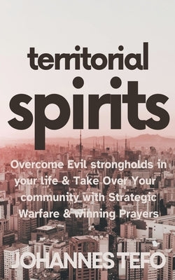 Territorial Spirits: Overcome Evil Strongholds in Your Life And Take Over Your Community With Strategic Warfare And Winning Prayers by Tefo, Johannes