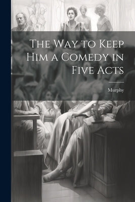 The Way to Keep him a Comedy in Five Acts by Murphy