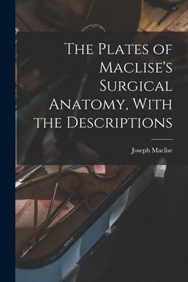 The Plates of Maclise's Surgical Anatomy, With the Descriptions by Maclise, Joseph