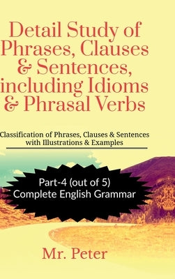 Detail Study of Phrases, Clauses & Sentences, including Idioms & Phrasal Verbs: Classification of Phrases, Clauses & Sentences with Illustrations & Ex by Mr Peter