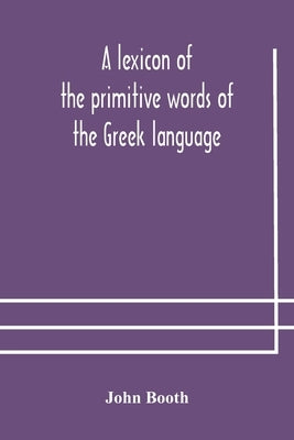 A lexicon of the primitive words of the Greek language, inclusive of several leading derivatives, upon a new plan of arrangement; for the use of schoo by Booth, John