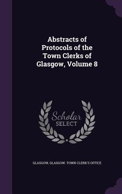 Abstracts of Protocols of the Town Clerks of Glasgow, Volume 8 by Glasgow