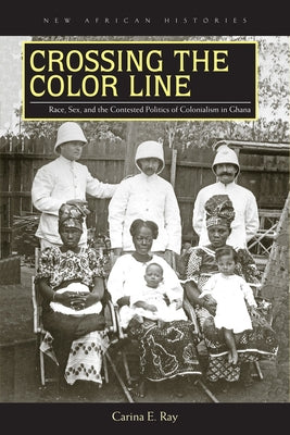 Crossing the Color Line: Race, Sex, and the Contested Politics of Colonialism in Ghana by Ray, Carina E.
