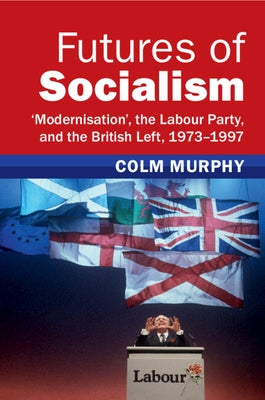 Futures of Socialism: 'Modernisation', the Labour Party, and the British Left, 1973-1997 by Murphy, Colm