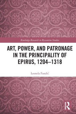 Art, Power, and Patronage in the Principality of Epirus, 1204-1318 by Fundic, Leonela