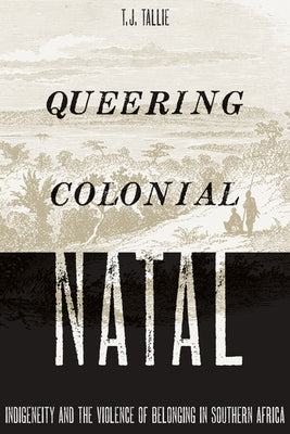 Queering Colonial Natal: Indigeneity and the Violence of Belonging in Southern Africa by Tallie, T. J.