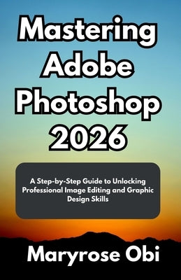 Mastering Adobe Photoshop 2026: A Step-by-Step Guide to Unlocking Professional Image Editing and Graphic Design Skills by Obi, Maryrose