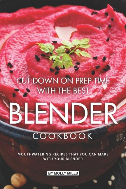 Cut Down on Prep Time with The Best Blender Cookbook: Mouthwatering Recipes that you can make with your Blender by Mills, Molly
