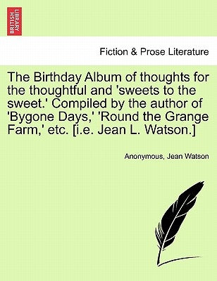 The Birthday Album of Thoughts for the Thoughtful and 'Sweets to the Sweet.' Compiled by the Author of 'Bygone Days, ' 'Round the Grange Farm, ' Etc. by Anonymous