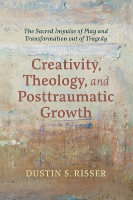 Creativity, Theology, and Posttraumatic Growth: The Sacred Impulse of Play and Transformation Out of Tragedy by Risser, Dustin S.