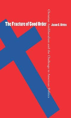 The Fracture of Good Order: Christian Antiliberalism and the Challenge to American Politics by Bivins, Jason C.