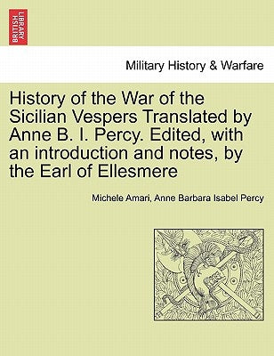 History of the War of the Sicilian Vespers Translated by Anne B. I. Percy. Edited, with an Introduction and Notes, by the Earl of Ellesmere. Vol. I by Amari, Michele