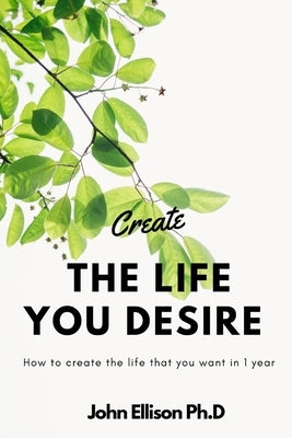 Create the Life You Desire: How to Create the Life That You Want in 1 Year by Ellison, John