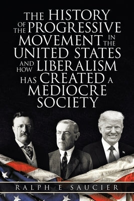 The History of the Progressive Movement in the United States and How Liberalism Has Created a Mediocre Society by Saucier, Ralph E.
