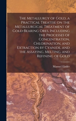 The Metallurgy of Gold, a Practical Treatise on the Metallurgical Treatment of Gold-bearing Ores, Including the Processes of Concentration, Chlorinati by Eissler, Manuel