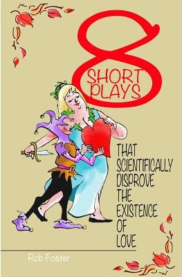 Eight Short Plays That Scientifically Disprove The Existence of Love by Foster, Rob