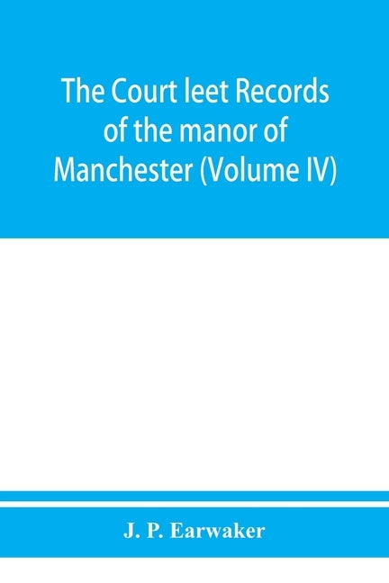 The Court leet records of the manor of Manchester, from the year 1552 to the year 1686, and from the year 1731 to the year 1846 (Volume IV) by P. Earwaker, J.