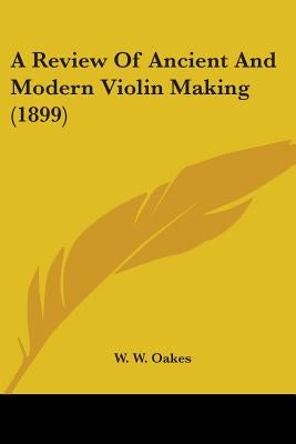A Review Of Ancient And Modern Violin Making (1899) by Oakes, W. W.