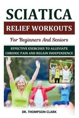 Sciatica Relief Workouts For Beginners And Seniors: Effective Exercises To Alleviate Chronic Pain And Regain Independence by Clark, Thompson