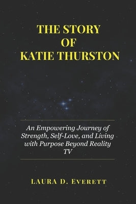 The Story of Katie Thurston: An Empowering Journey of Strength, Self-Love, and Living with Purpose Beyond Reality TV by Everett, Laura D.