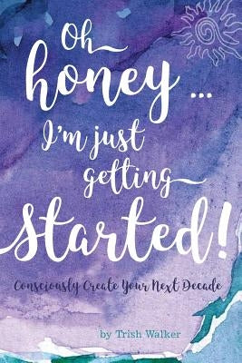 oh honey ... i'm just getting started: Consciously Create your next Decade by Walker, Trish