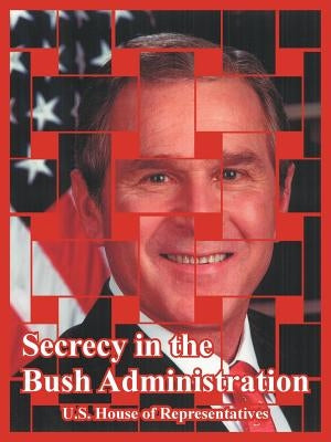 Secrecy in the Bush Administration by United States House of Representatives