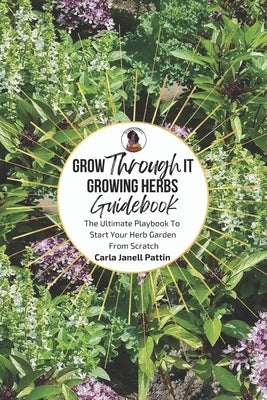Grow Through It Herb Garden Guidebook: The Ultimate Playbook To Start Your Herb Garden From Scratch by Pattin, Carla Janell