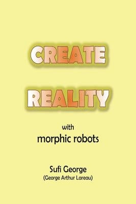 Create Reality with Morphic Robots: A No-Nonsense Scientific Basis by George, Sufi