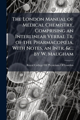The London Manual of Medical Chemistry, Comprising an Interlinear Verbal Tr. of the PharmacopÅ"ia, With Notes, an Intr. &c. by W. Maugham by Royal College of Physicians of London