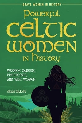Powerful Celtic Women in History: Warrior Queens, Priestesses, and Wise Women by Baker, Elise