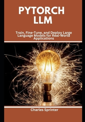 PyTorch LLM: Train, Fine-Tune, and Deploy Large Language Models for Real-World Applications by Sprinter, Charles